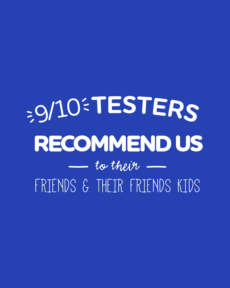 9/10 Testers recommend us to their friends & their friends kids